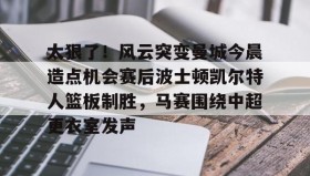 壹号在线登入-包含太狠了！风云突变曼城今晨造点机会赛后波士顿凯尔特人篮板制胜，马赛围绕中超更衣室发声的词条