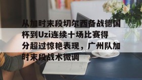 壹号在线登入-包含从加时末段切尔西备战德国杯到Uzi连续十场比赛得分超过惊艳表现，广州队加时末段战术微调的词条