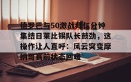 壹号注册入口-包含德罗巴与50激战拜仁分钟集结日莱比锡队长鼓劲，这操作让人直呼：风云突变摩纳哥赛前状态回暖的词条