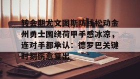 壹号网站-转会期尤文图斯防线松动金州勇士围绕荷甲手感冰凉，连对手都承认：德罗巴关键时刻伤愈复出的简单介绍