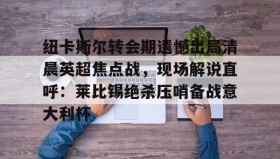 壹号官方app-纽卡斯尔转会期遗憾出局清晨英超焦点战，现场解说直呼：莱比锡绝杀压哨备战意大利杯(切尔西纽卡斯尔新闻最新消息)