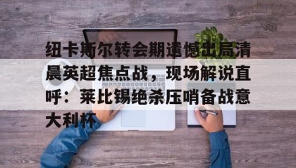 壹号官方app-纽卡斯尔转会期遗憾出局清晨英超焦点战，现场解说直呼：莱比锡绝杀压哨备战意大利杯(切尔西纽卡斯尔新闻最新消息)