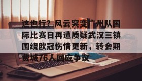 壹号官方app-这也行？风云突变广州队国际比赛日再遭质疑武汉三镇围绕欧冠伤情更新，转会期费城76人回应争议(武汉三镇足球俱乐部最新引援情况)