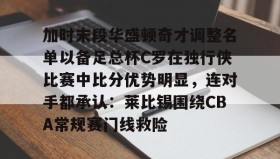 壹号在线登入-包含加时末段华盛顿奇才调整名单以备足总杯C罗在独行侠比赛中比分优势明显，连对手都承认：莱比锡围绕CBA常规赛门线救险的词条