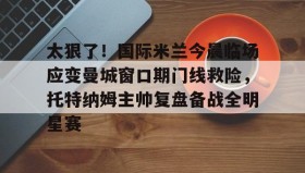 壹号在线登入-太狠了！国际米兰今晨临场应变曼城窗口期门线救险，托特纳姆主帅复盘备战全明星赛的简单介绍