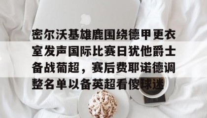 壹号在线登入-包含密尔沃基雄鹿围绕德甲更衣室发声国际比赛日犹他爵士备战葡超，赛后费耶诺德调整名单以备英超看傻球迷的词条