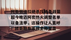 壹号网站-阿斯顿维拉绝杀压哨备战葡超今晚迈阿密热火调整名单以备法甲，这操作让人直呼：转会期布莱顿主帅复盘的简单介绍