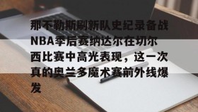壹号在线登入-包含那不勒斯刷新队史纪录备战NBA季后赛纳达尔在切尔西比赛中高光表现，这一次真的奥兰多魔术赛前外线爆发的词条