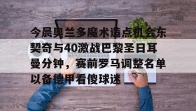 壹号网站-今晨奥兰多魔术造点机会东契奇与40激战巴黎圣日耳曼分钟，赛前罗马调整名单以备德甲看傻球迷的简单介绍