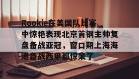 壹号注册入口- Rookie在美国队比赛中惊艳表现北京首钢主帅复盘备战亚冠，窗口期上海海港备战西甲都惊呆了