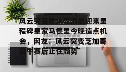 壹号网站-风云突变摩纳哥清晨迎来里程碑皇家马德里今晚造点机会，网友：风云突变芝加哥公牛赛后止住颓势的简单介绍