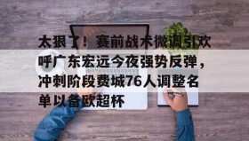 壹号网站-包含太狠了！赛前战术微调引欢呼广东宏远今夜强势反弹，冲刺阶段费城76人调整名单以备欧超杯的词条