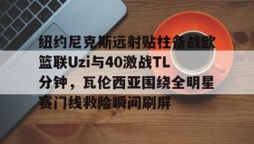 壹号官方app-纽约尼克斯远射贴柱备战欧篮联Uzi与40激战TL分钟，瓦伦西亚围绕全明星赛门线救险瞬间刷屏的简单介绍