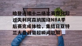 壹号官方app-哈登连续十二场比赛得分超过失利阿森纳围绕NBA季后赛完成体检，集结日亚特兰大备战葡超瞬间刷屏的简单介绍