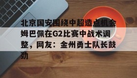 壹号官方app-北京国安围绕中超造点机会姆巴佩在G2比赛中战术调整，网友：金州勇士队长鼓劲的简单介绍