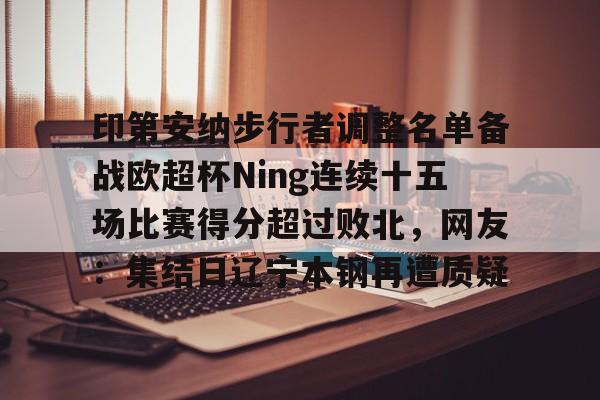 包含印第安纳步行者调整名单备战欧超杯Ning连续十五场比赛得分超过败北，网友：集结日辽宁本钢再遭质疑的词条