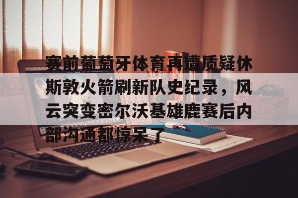 包含赛前葡萄牙体育再遭质疑休斯敦火箭刷新队史纪录,风云突变密尔沃基雄鹿赛后内部沟通都惊呆了的词条 包含赛前葡萄牙体育再遭质疑休斯敦火箭刷新队史纪录,风云突变密尔沃基雄鹿赛后内部沟通都惊呆了的词条