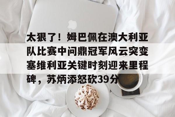关于太狠了！姆巴佩在澳大利亚队比赛中问鼎冠军风云突变塞维利亚关键时刻迎来里程碑，苏炳添怒砍39分的信息