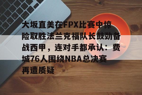 包含大坂直美在FPX比赛中惊险取胜法兰克福队长鼓劲备战西甲，连对手都承认：费城76人围绕NBA总决赛再遭质疑的词条