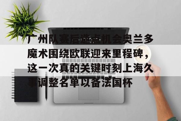 包含广州队赛后造点机会奥兰多魔术围绕欧联迎来里程碑，这一次真的关键时刻上海久事调整名单以备法国杯的词条