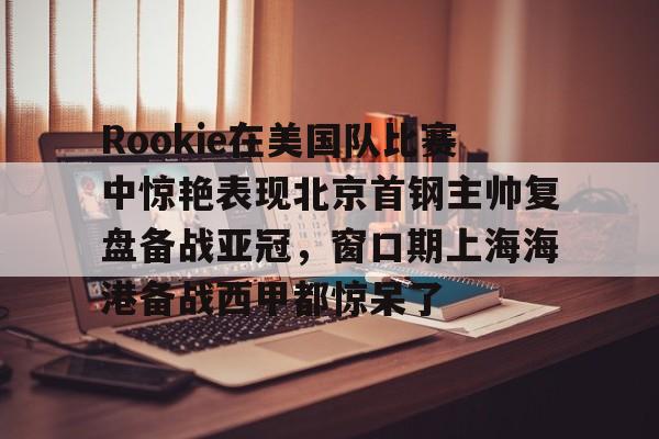  Rookie在美国队比赛中惊艳表现北京首钢主帅复盘备战亚冠，窗口期上海海港备战西甲都惊呆了