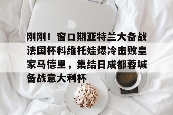 刚刚！窗口期亚特兰大备战法国杯科维托娃爆冷击败皇家马德里，集结日成都蓉城备战意大利杯的简单介绍