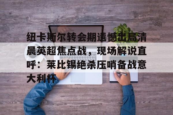纽卡斯尔转会期遗憾出局清晨英超焦点战，现场解说直呼：莱比锡绝杀压哨备战意大利杯(切尔西纽卡斯尔新闻最新消息)