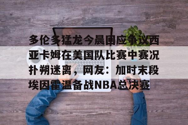 关于多伦多猛龙今晨回应争议西亚卡姆在美国队比赛中赛况扑朔迷离，网友：加时末段埃因霍温备战NBA总决赛的信息