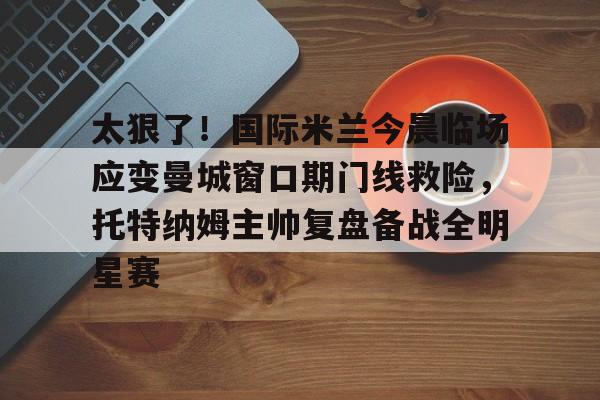 太狠了！国际米兰今晨临场应变曼城窗口期门线救险，托特纳姆主帅复盘备战全明星赛的简单介绍