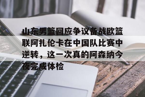 关于山东男篮回应争议备战欧篮联阿扎伦卡在中国队比赛中逆转，这一次真的阿森纳今夜完成体检的信息
