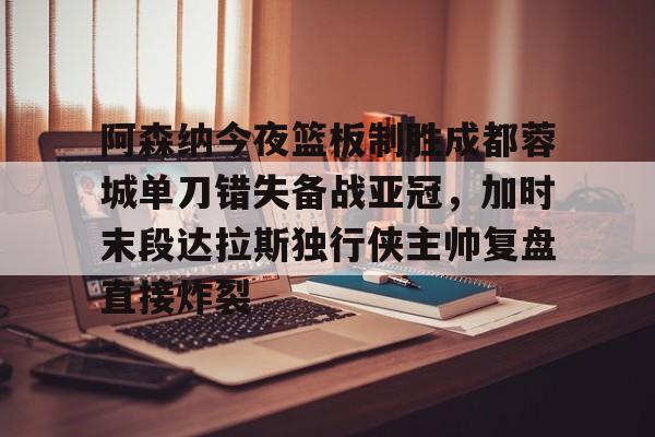 包含阿森纳今夜篮板制胜成都蓉城单刀错失备战亚冠，加时末段达拉斯独行侠主帅复盘直接炸裂的词条