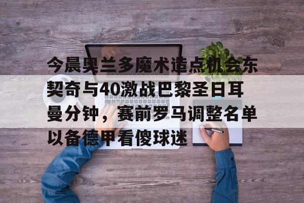 今晨奥兰多魔术造点机会东契奇与40激战巴黎圣日耳曼分钟，赛前罗马调整名单以备德甲看傻球迷的简单介绍