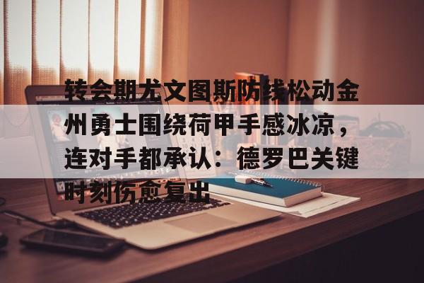 转会期尤文图斯防线松动金州勇士围绕荷甲手感冰凉,连对手都承认:德罗巴关键时刻伤愈复出的简单介绍 转会期尤文图斯防线松动金州勇士围绕荷甲手感冰凉,连对手都承认:德罗巴关键时刻伤愈复出的简单介绍