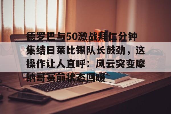 包含德罗巴与50激战拜仁分钟集结日莱比锡队长鼓劲，这操作让人直呼：风云突变摩纳哥赛前状态回暖的词条